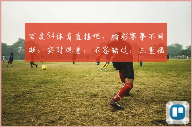 百度54体育直播吧，精彩赛事不间断，实时观看，不容错过，三重福利等你来