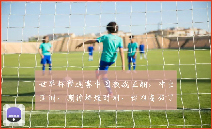 世界杯预选赛中国激战正酣，冲出亚洲，期待辉煌时刻，你准备好了吗