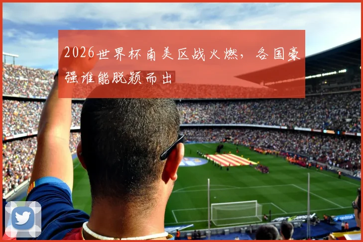 2026世界杯南美区战火燃，各国豪强谁能脱颖而出